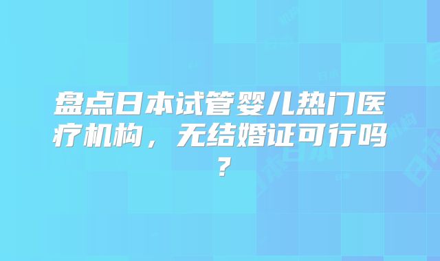 盘点日本试管婴儿热门医疗机构，无结婚证可行吗？