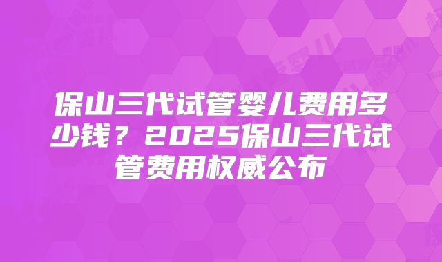 保山三代试管婴儿费用多少钱？2025保山三代试管费用权威公布