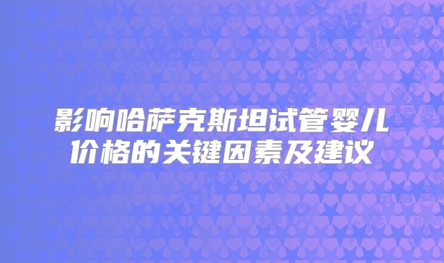 影响哈萨克斯坦试管婴儿价格的关键因素及建议