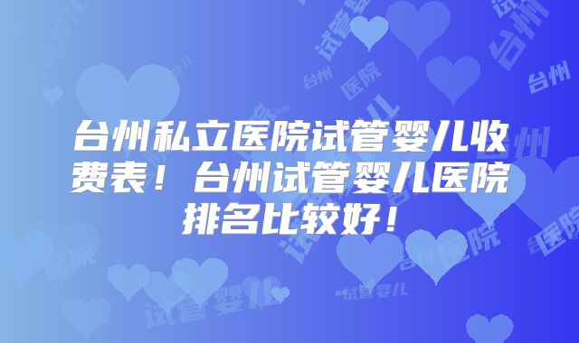 台州私立医院试管婴儿收费表!台州试管婴儿医院排名比较好!