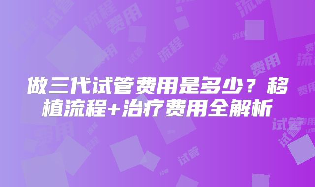 做三代试管费用是多少?移植流程+治疗费用全解析