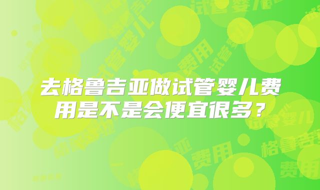 去格鲁吉亚做试管婴儿费用是不是会便宜很多?