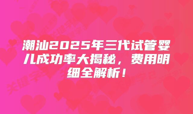 潮汕2025年三代试管婴儿成功率大揭秘，费用明细全解析！