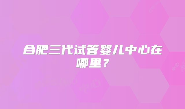 合肥三代试管婴儿中心在哪里？