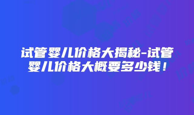 试管婴儿价格大揭秘-试管婴儿价格大概要多少钱!