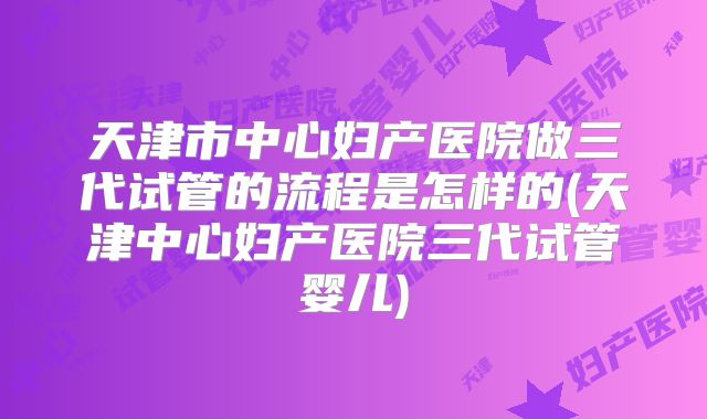 天津市中心妇产医院做三代试管的流程是怎样的(天津中心妇产医院三代试管婴儿)