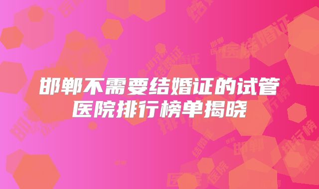 邯郸不需要结婚证的试管医院排行榜单揭晓