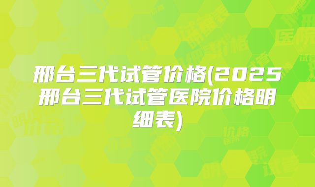 邢台三代试管价格(2025邢台三代试管医院价格明细表)