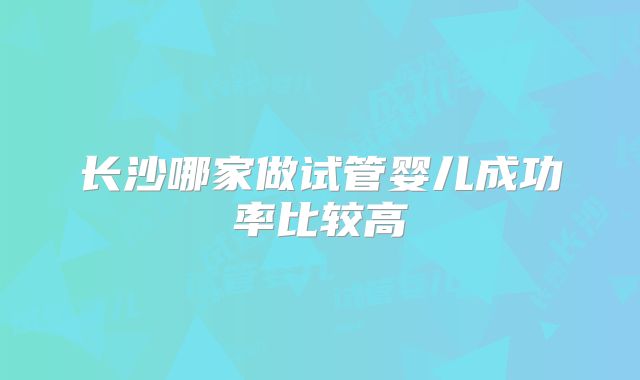 长沙哪家做试管婴儿成功率比较高