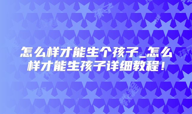 怎么样才能生个孩子_怎么样才能生孩子详细教程！