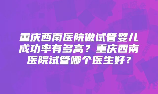 重庆西南医院做试管婴儿成功率有多高?重庆西南医院试管哪个医生好?