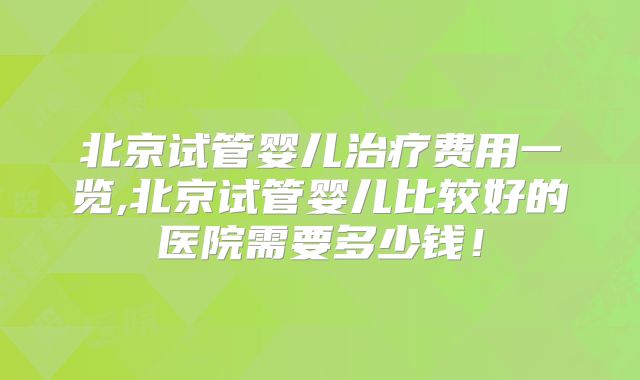 北京试管婴儿治疗费用一览,北京试管婴儿比较好的医院需要多少钱！