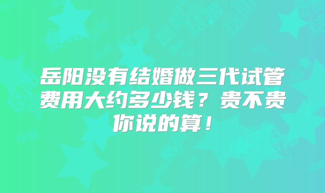 岳阳没有结婚做三代试管费用大约多少钱?贵不贵你说的算!