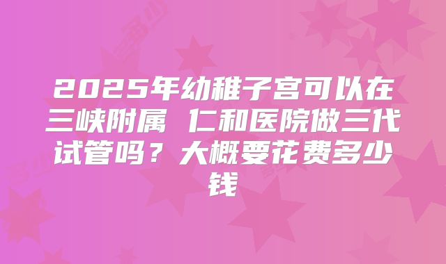 2025年幼稚子宫可以在三峡附属 仁和医院做三代试管吗?大概要花费多少钱