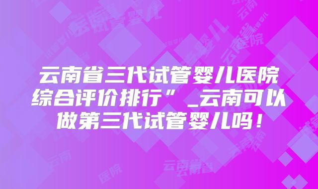 云南省三代试管婴儿医院综合评价排行”_云南可以做第三代试管婴儿吗！