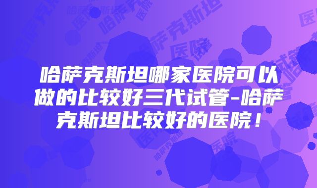 哈萨克斯坦哪家医院可以做的比较好三代试管-哈萨克斯坦比较好的医院！
