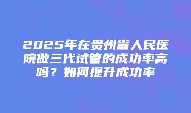 2025年在贵州省人民医院做三代试管的成功率高吗?如何提升成功率