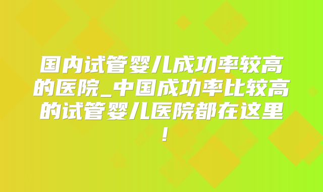 国内试管婴儿成功率较高的医院_中国成功率比较高的试管婴儿医院都在这里！