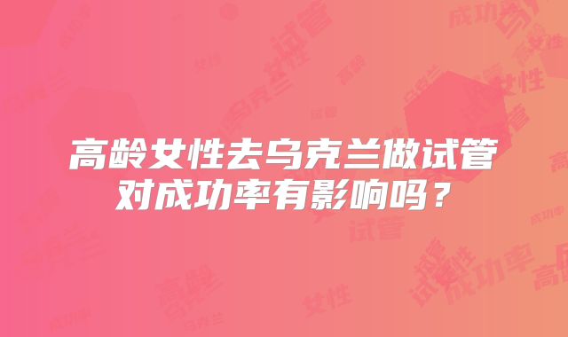 高龄女性去乌克兰做试管对成功率有影响吗?