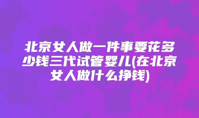 北京女人做一件事要花多少钱三代试管婴儿(在北京女人做什么挣钱)