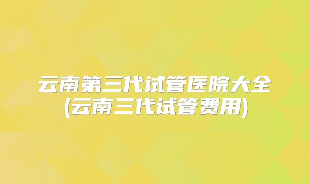 云南第三代试管医院大全(云南三代试管费用)