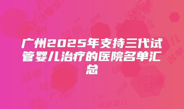 广州2025年支持三代试管婴儿治疗的医院名单汇总