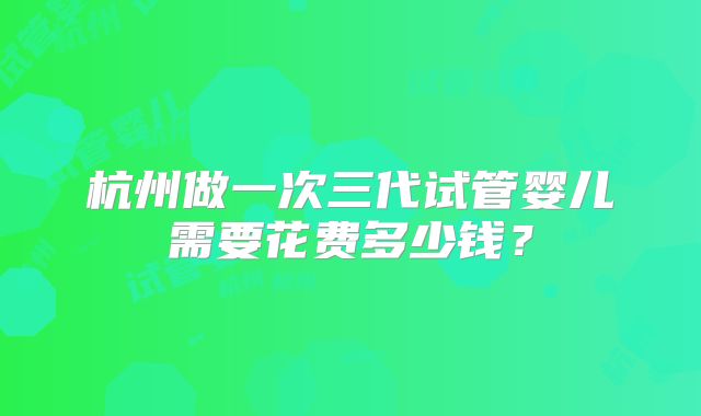 杭州做一次三代试管婴儿需要花费多少钱?