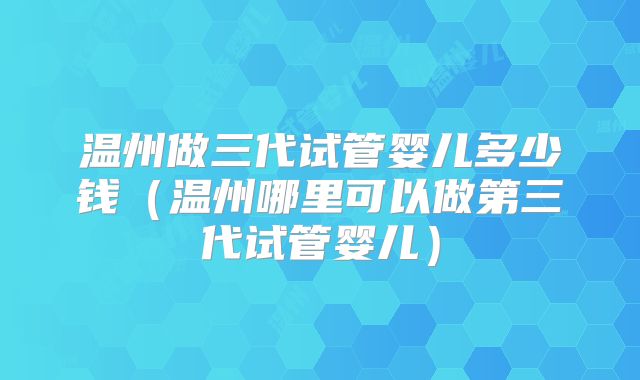 温州做三代试管婴儿多少钱（温州哪里可以做第三代试管婴儿）