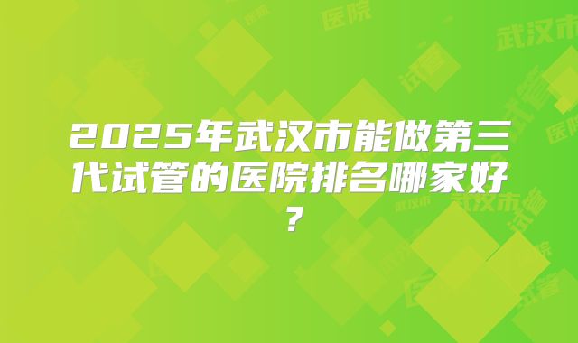 2025年武汉市能做第三代试管的医院排名哪家好?