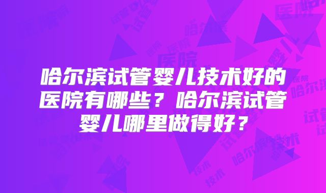 哈尔滨试管婴儿技术好的医院有哪些？哈尔滨试管婴儿哪里做得好？