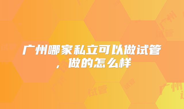 广州哪家私立可以做试管,做的怎么样