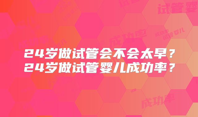 24岁做试管会不会太早?24岁做试管婴儿成功率?