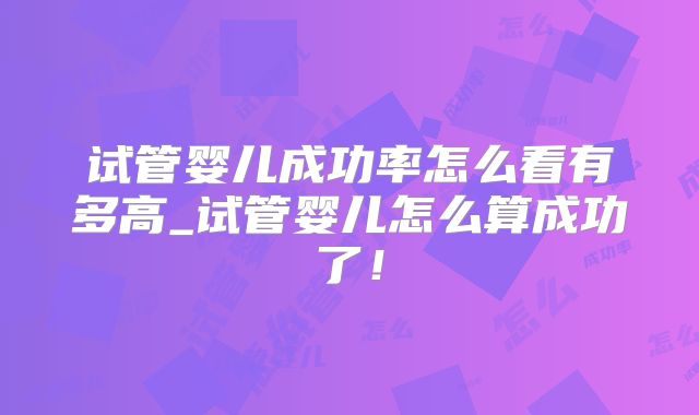 试管婴儿成功率怎么看有多高_试管婴儿怎么算成功了！