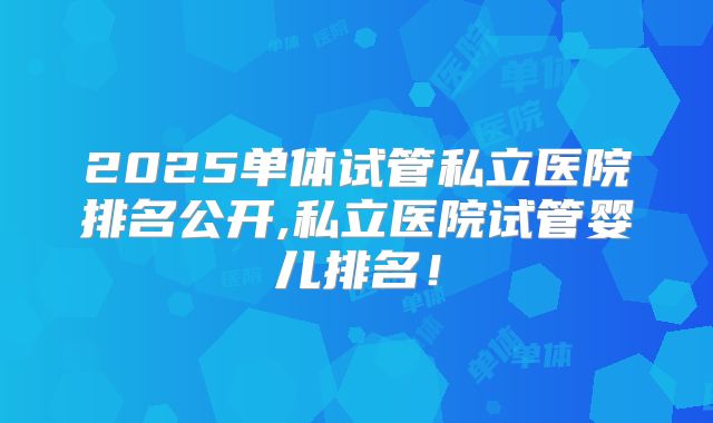 2025单体试管私立医院排名公开,私立医院试管婴儿排名！