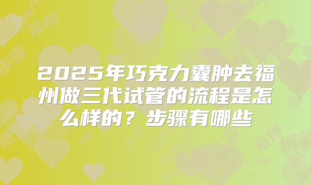 2025年巧克力囊肿去福州做三代试管的流程是怎么样的?步骤有哪些
