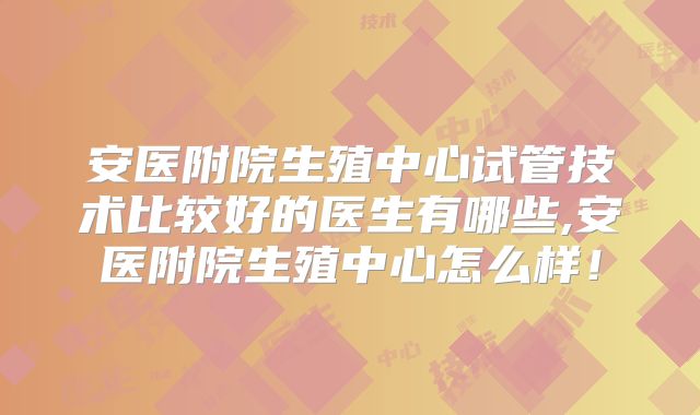 安医附院生殖中心试管技术比较好的医生有哪些,安医附院生殖中心怎么样！