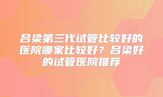 吕梁第三代试管比较好的医院哪家比较好?吕梁好的试管医院推荐