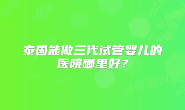 泰国能做三代试管婴儿的医院哪里好?