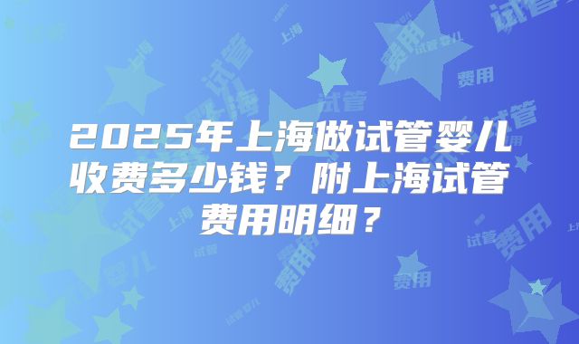 2025年上海做试管婴儿收费多少钱？附上海试管费用明细？
