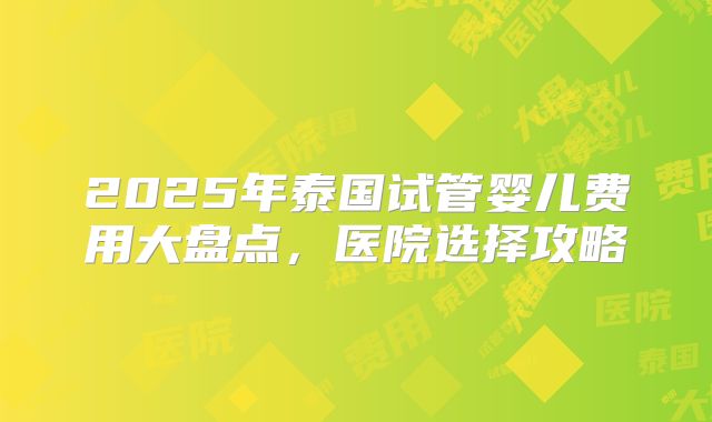 2025年泰国试管婴儿费用大盘点,医院选择攻略