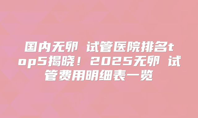 国内无卵�试管医院排名top5揭晓!2025无卵�试管费用明细表一览