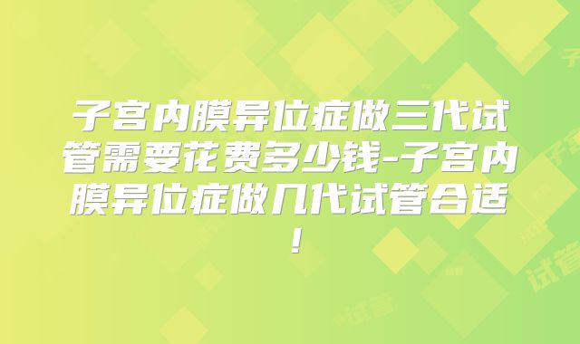 子宫内膜异位症做三代试管需要花费多少钱-子宫内膜异位症做几代试管合适！