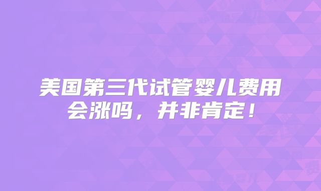 美国第三代试管婴儿费用会涨吗,并非肯定!