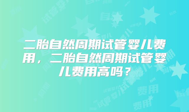 二胎自然周期试管婴儿费用,二胎自然周期试管婴儿费用高吗?