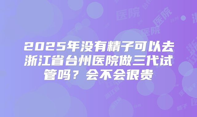 2025年没有精子可以去浙江省台州医院做三代试管吗?会不会很贵