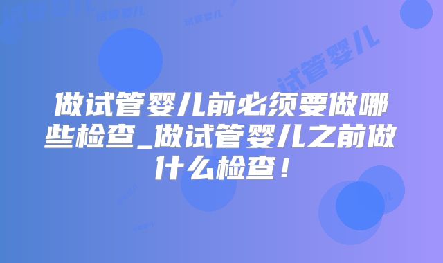 做试管婴儿前必须要做哪些检查_做试管婴儿之前做什么检查！
