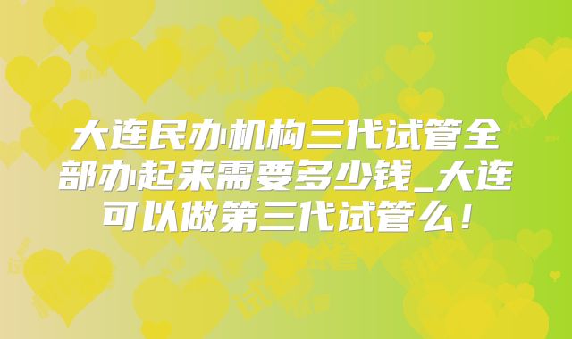 大连民办机构三代试管全部办起来需要多少钱_大连可以做第三代试管么！