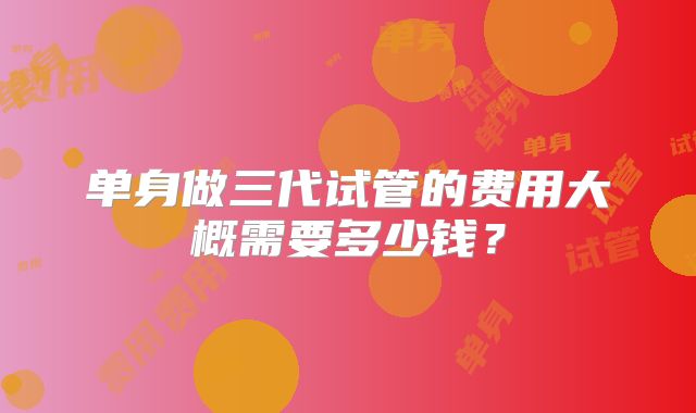 单身做三代试管的费用大概需要多少钱?
