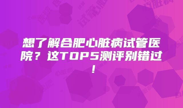 想了解合肥心脏病试管医院？这TOP5测评别错过！
