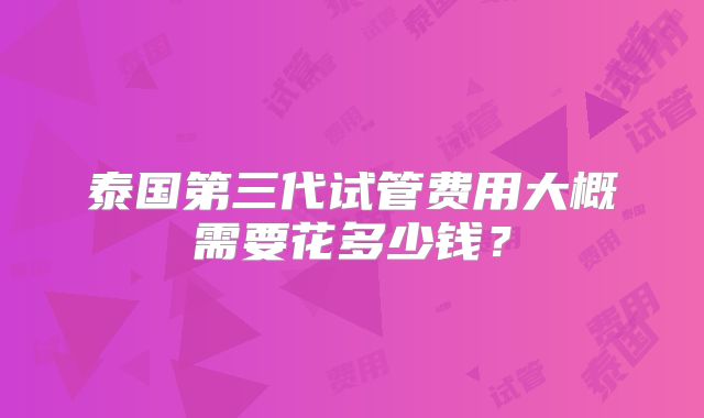 泰国第三代试管费用大概需要花多少钱？